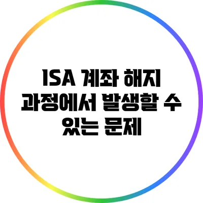 ISA 계좌 해지 과정에서 발생할 수 있는 문제