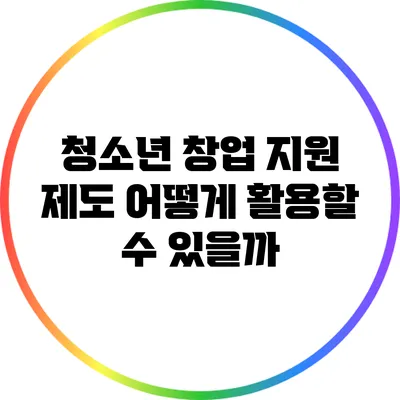 청소년 창업 지원 제도: 어떻게 활용할 수 있을까?